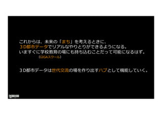 これからは、未来の「まち」を考えるときに、
３D都市データでリアルなやりとりができるようになる。
いますぐに学校教育の場にも持ち込むことだって可能になるはず。
（GIGAスクール）
３D都市データは世代交流の場を作り出すハブとして機能していく。
 