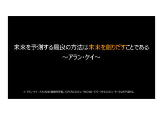 未来を予測する最良の⽅法は未来を創りだすことである
〜アラン・ケイ〜
※ アラン・ケイ︓アメリカの計算機科学者。元アップルコンピュータのフェローでパーソナルコンピューターの⽗と呼ばれる。
 