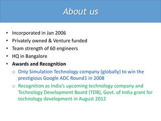 About us

•   Incorporated in Jan 2006
•   Privately owned & Venture funded
•   Team strength of 60 engineers
•   HQ in Bangalore
•   Awards and Recognition
    o Only Simulation Technology company (globally) to win the
       prestigious Google ADC Round1 in 2008
    o Recognition as India’s upcoming technology company and
       Technology Development Board (TDB), Govt. of India grant for
       technology development in August 2012
 