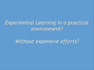 Experiential Learning in a practical
           environment?

    Without expensive efforts?
 