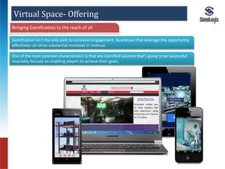 Virtual Space- Offering 
Gamification isn't the only path to increased engagement, businesses that leverage this opportunity 
effectively can drive substantial increases in revenue. 
One of the most common characteristics is that any Gamified solution that's going to be successful 
invariably focuses on enabling players to achieve their goals. 
Simulanis enable you 
to have industry feel 
and experience using 
virtual tour of a factory 
or of a plant. 
Bringing Gamification to the reach of all 
 
