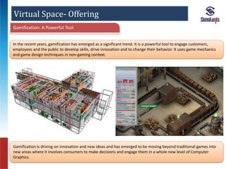 Virtual Space- Offering 
Gamification: A Powerful Tool 
In the recent years, gamification has emerged as a significant trend. It is a powerful tool to engage customers, 
employees and the public to develop skills, drive innovation and to change their behavior. It uses game mechanics 
and game design techniques in non-gaming context. 
Gamification is driving on innovation and new ideas and has emerged to be moving beyond traditional games into 
new areas where it involves consumers to make decisions and engage them in a whole new level of Computer 
Graphics. 
 
