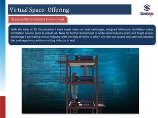 Virtual Space- Offering 
Accessibility to Industry Environment 
With the help of 3D Visualization I have made video on heat exchanger, designed Molecular distillation plant, 
Distillation column plant & virtual lab. Now for further betterment to understand industry plant and to get proper 
knowledge I am making virtual industry with the help of Unity in which any one can access and can have industry 
feel and experience without visiting industry in real. 
 