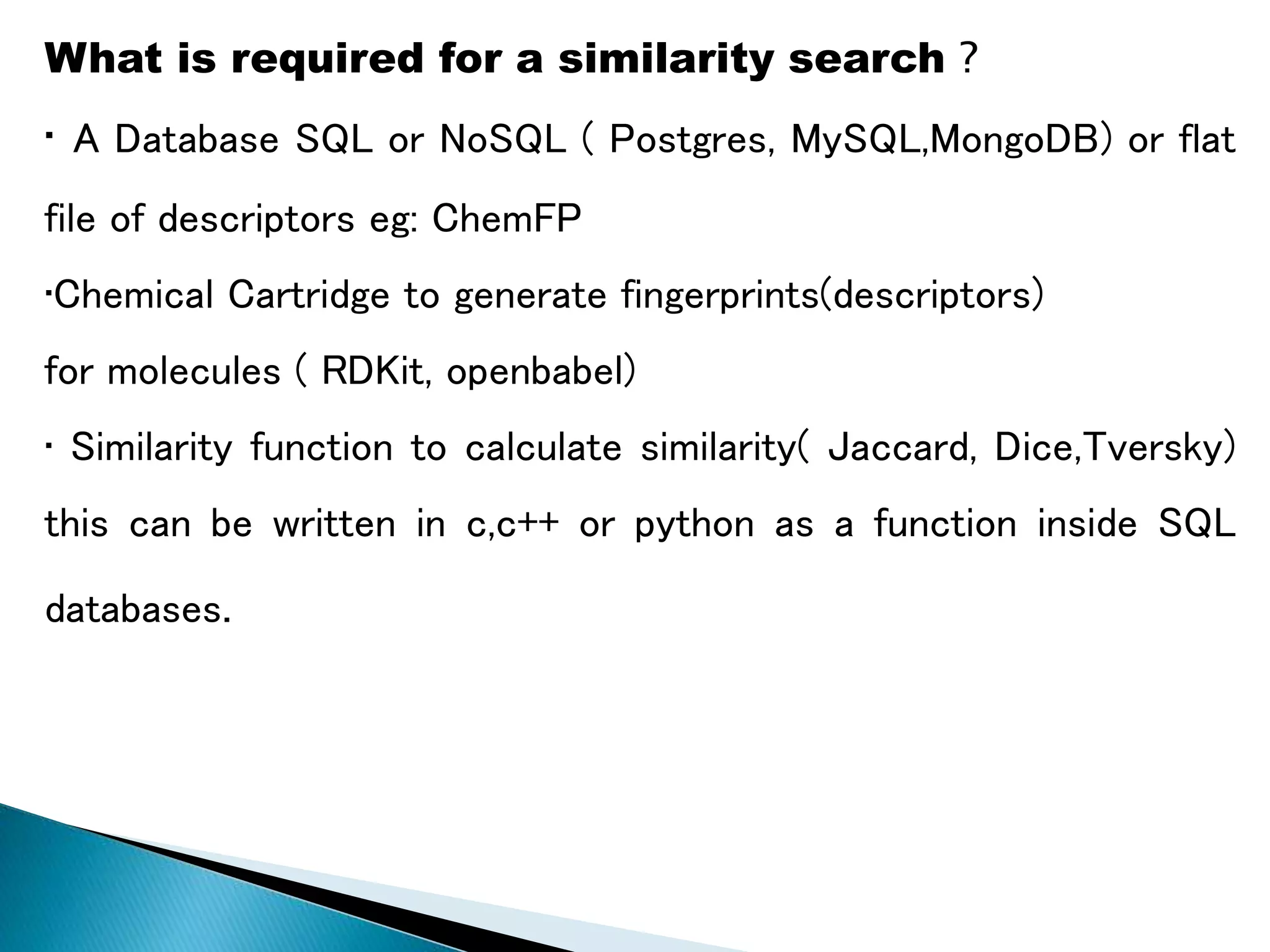What is required for a similarity search ?
• A Database SQL or NoSQL ( Postgres, MySQL,MongoDB) or flat
file of descriptors eg: ChemFP
•Chemical Cartridge to generate fingerprints(descriptors)
for molecules ( RDKit, openbabel)
• Similarity function to calculate similarity( Jaccard, Dice,Tversky)
this can be written in c,c++ or python as a function inside SQL
databases.
 