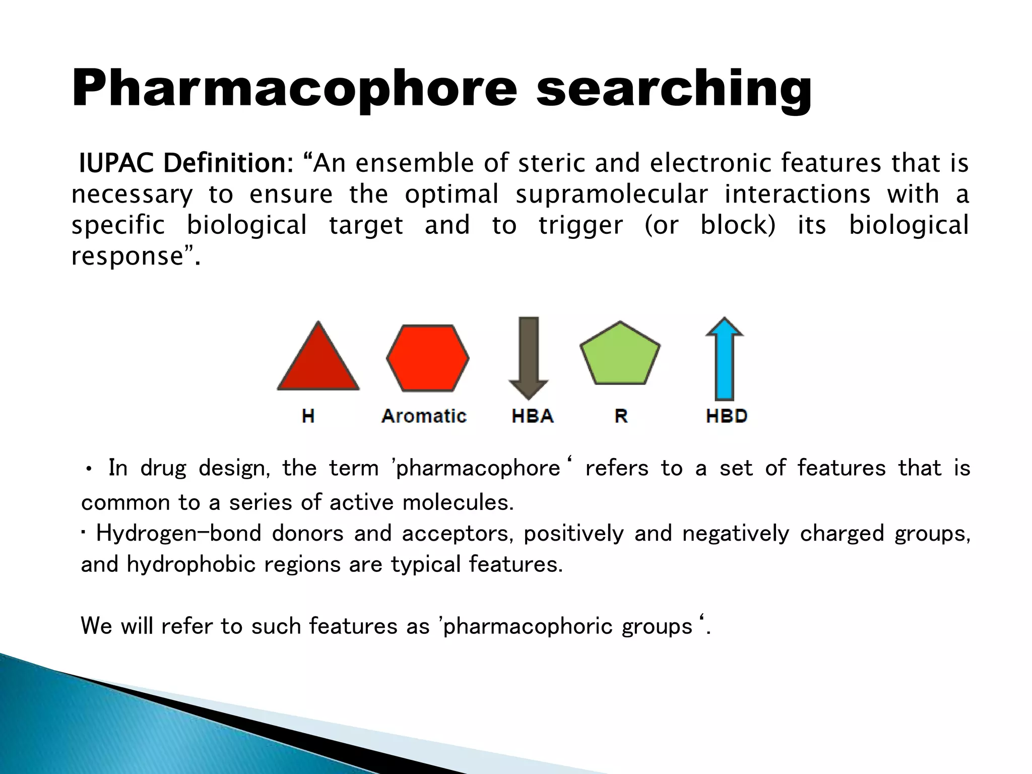 Pharmacophore searching
IUPAC Definition: “An ensemble of steric and electronic features that is
necessary to ensure the optimal supramolecular interactions with a
specific biological target and to trigger (or block) its biological
response”.
• In drug design, the term 'pharmacophore‘ refers to a set of features that is
common to a series of active molecules.
• Hydrogen-bond donors and acceptors, positively and negatively charged groups,
and hydrophobic regions are typical features.
We will refer to such features as 'pharmacophoric groups‘.
 