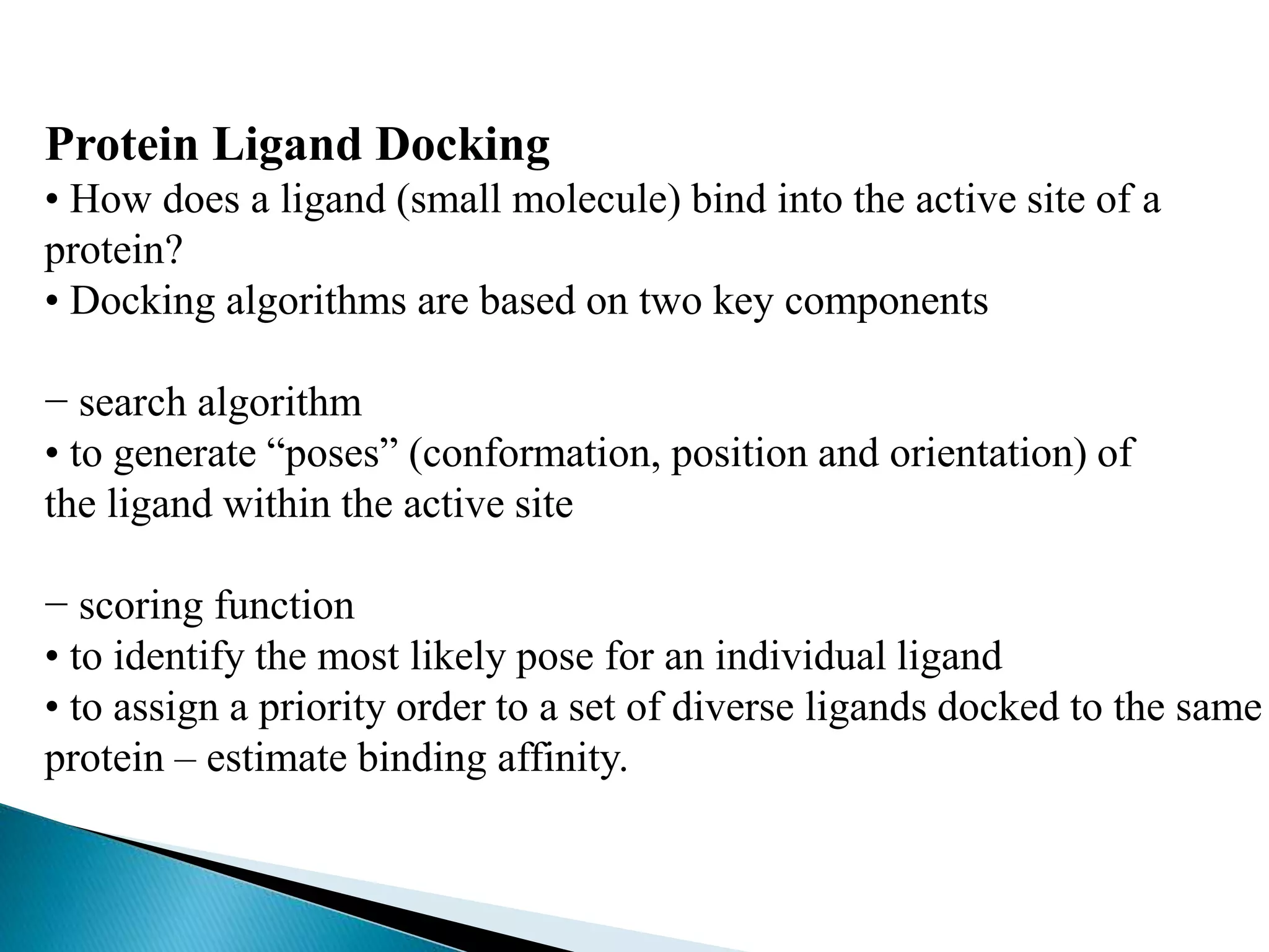 Protein Ligand Docking
• How does a ligand (small molecule) bind into the active site of a
protein?
• Docking algorithms are based on two key components
− search algorithm
• to generate “poses” (conformation, position and orientation) of
the ligand within the active site
− scoring function
• to identify the most likely pose for an individual ligand
• to assign a priority order to a set of diverse ligands docked to the same
protein – estimate binding affinity.
 