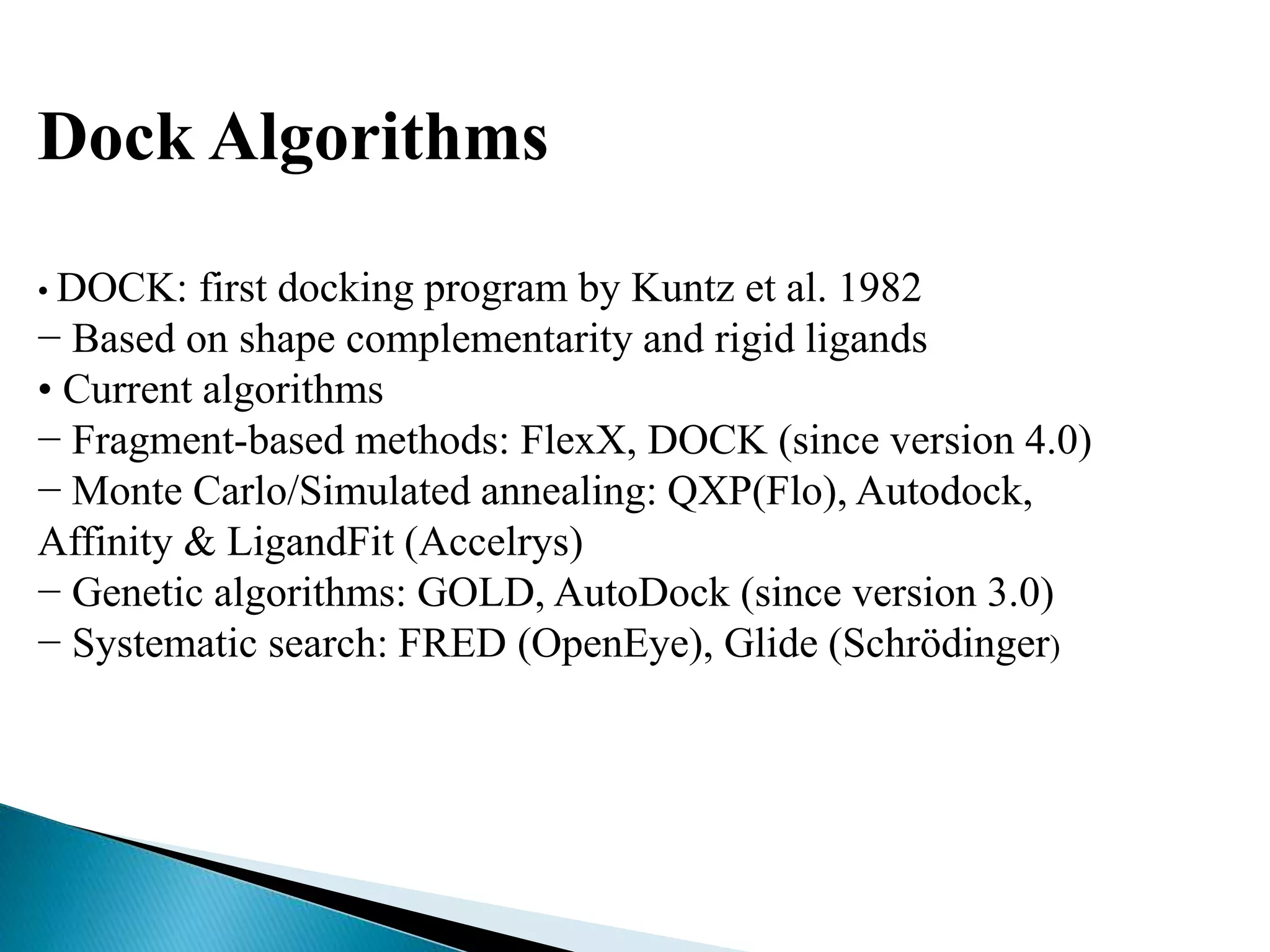Dock Algorithms
• DOCK: first docking program by Kuntz et al. 1982
− Based on shape complementarity and rigid ligands
• Current algorithms
− Fragment-based methods: FlexX, DOCK (since version 4.0)
− Monte Carlo/Simulated annealing: QXP(Flo), Autodock,
Affinity & LigandFit (Accelrys)
− Genetic algorithms: GOLD, AutoDock (since version 3.0)
− Systematic search: FRED (OpenEye), Glide (Schrödinger)
 