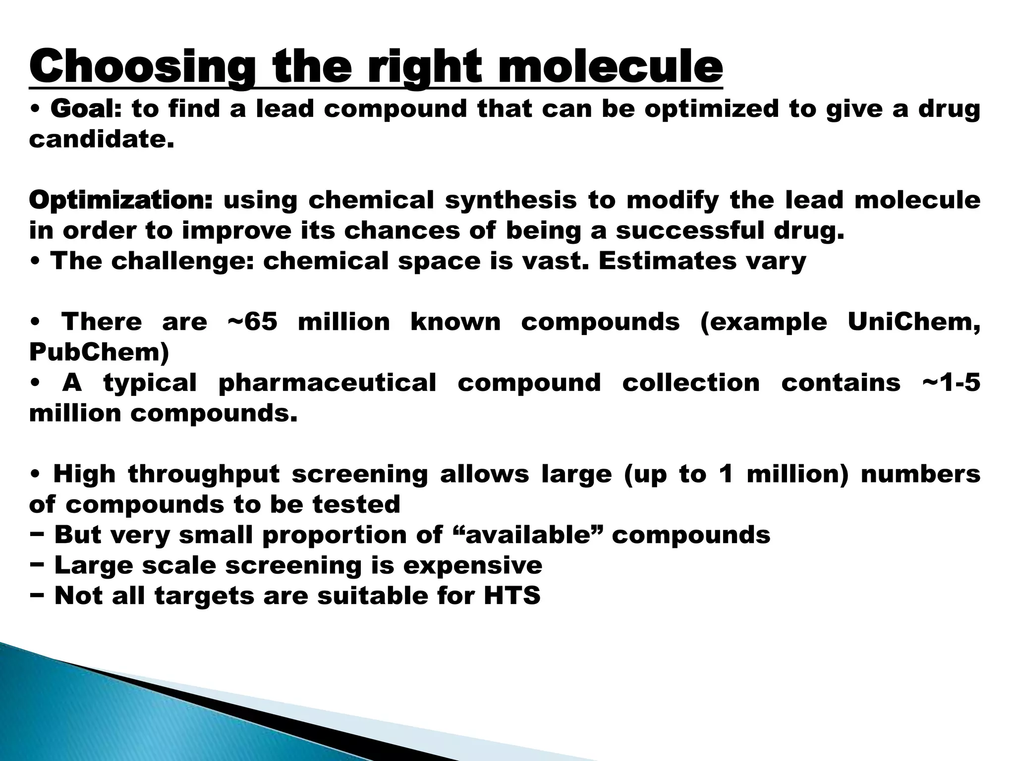 Choosing the right molecule
• Goal: to find a lead compound that can be optimized to give a drug
candidate.
Optimization: using chemical synthesis to modify the lead molecule
in order to improve its chances of being a successful drug.
• The challenge: chemical space is vast. Estimates vary
• There are ~65 million known compounds (example UniChem,
PubChem)
• A typical pharmaceutical compound collection contains ~1-5
million compounds.
• High throughput screening allows large (up to 1 million) numbers
of compounds to be tested
− But very small proportion of “available” compounds
− Large scale screening is expensive
− Not all targets are suitable for HTS
 