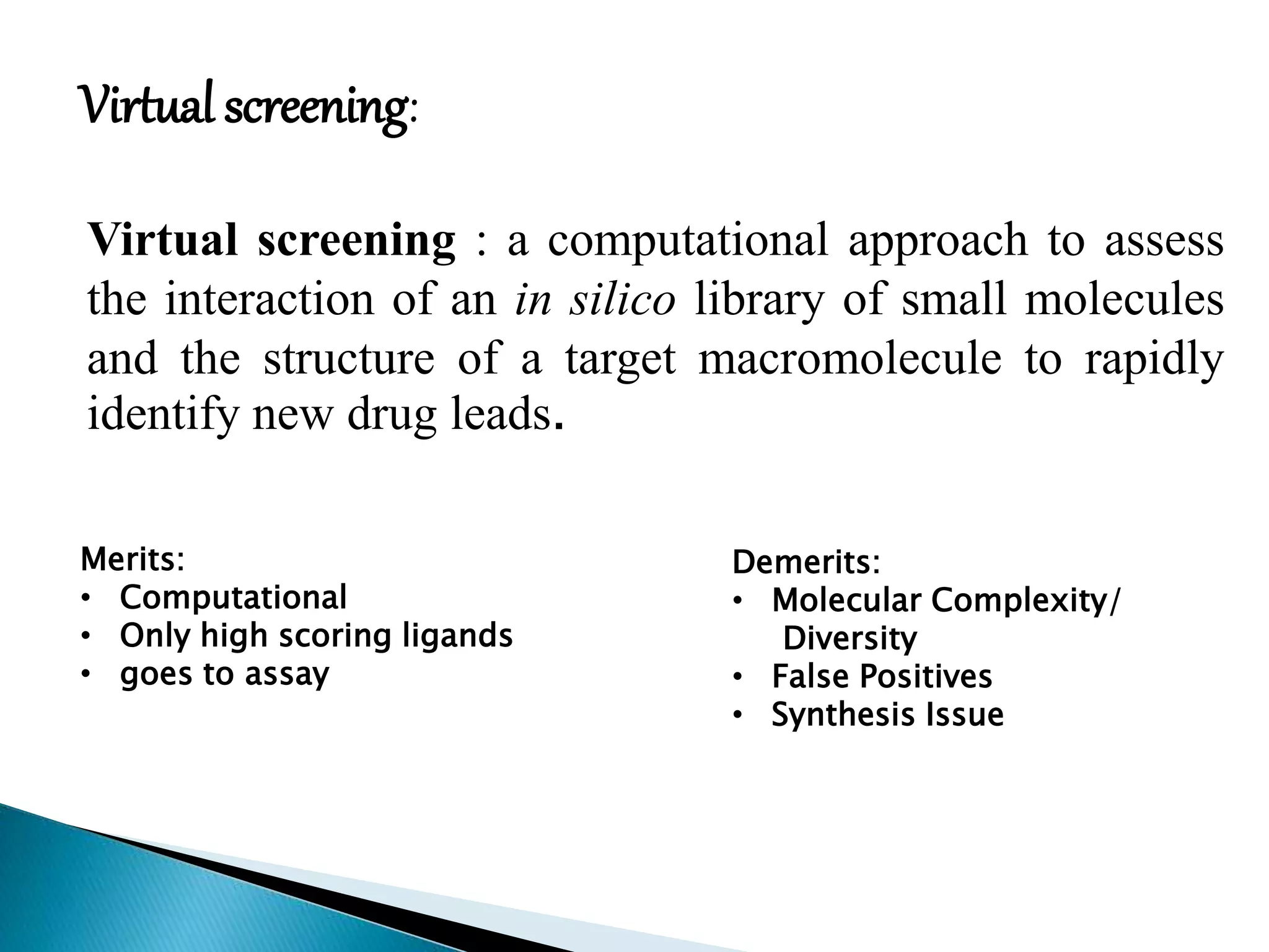 Virtual screening : a computational approach to assess
the interaction of an in silico library of small molecules
and the structure of a target macromolecule to rapidly
identify new drug leads.
Virtual screening:
Merits:
• Computational
• Only high scoring ligands
• goes to assay
Demerits:
• Molecular Complexity/
Diversity
• False Positives
• Synthesis Issue
 