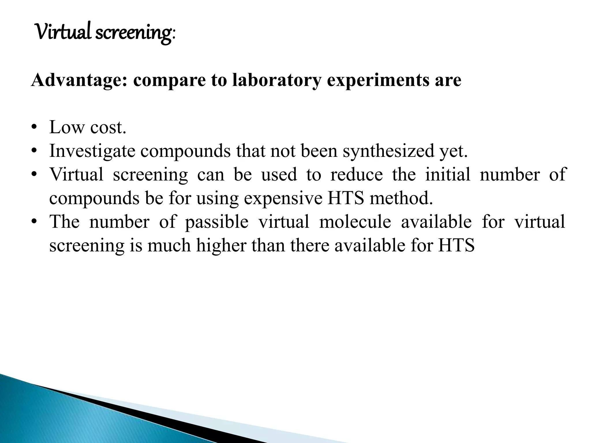 Virtual screening:
Advantage: compare to laboratory experiments are
• Low cost.
• Investigate compounds that not been synthesized yet.
• Virtual screening can be used to reduce the initial number of
compounds be for using expensive HTS method.
• The number of passible virtual molecule available for virtual
screening is much higher than there available for HTS
 
