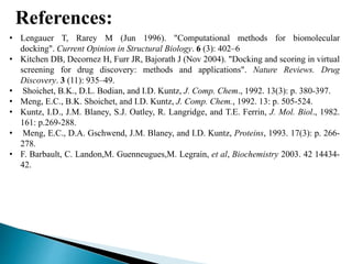 References:
• Lengauer T, Rarey M (Jun 1996). "Computational methods for biomolecular
docking". Current Opinion in Structural Biology. 6 (3): 402–6
• Kitchen DB, Decornez H, Furr JR, Bajorath J (Nov 2004). "Docking and scoring in virtual
screening for drug discovery: methods and applications". Nature Reviews. Drug
Discovery. 3 (11): 935–49.
• Shoichet, B.K., D.L. Bodian, and I.D. Kuntz, J. Comp. Chem., 1992. 13(3): p. 380-397.
• Meng, E.C., B.K. Shoichet, and I.D. Kuntz, J. Comp. Chem., 1992. 13: p. 505-524.
• Kuntz, I.D., J.M. Blaney, S.J. Oatley, R. Langridge, and T.E. Ferrin, J. Mol. Biol., 1982.
161: p.269-288.
• Meng, E.C., D.A. Gschwend, J.M. Blaney, and I.D. Kuntz, Proteins, 1993. 17(3): p. 266-
278.
• F. Barbault, C. Landon,M. Guenneugues,M. Legrain, et al, Biochemistry 2003. 42 14434-
42.
 