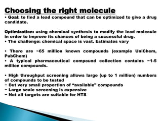 Choosing the right molecule
• Goal: to find a lead compound that can be optimized to give a drug
candidate.
Optimization: using chemical synthesis to modify the lead molecule
in order to improve its chances of being a successful drug.
• The challenge: chemical space is vast. Estimates vary
• There are ~65 million known compounds (example UniChem,
PubChem)
• A typical pharmaceutical compound collection contains ~1-5
million compounds.
• High throughput screening allows large (up to 1 million) numbers
of compounds to be tested
− But very small proportion of “available” compounds
− Large scale screening is expensive
− Not all targets are suitable for HTS
 