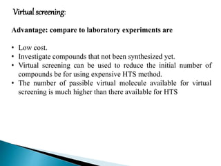 Virtual screening:
Advantage: compare to laboratory experiments are
• Low cost.
• Investigate compounds that not been synthesized yet.
• Virtual screening can be used to reduce the initial number of
compounds be for using expensive HTS method.
• The number of passible virtual molecule available for virtual
screening is much higher than there available for HTS
 