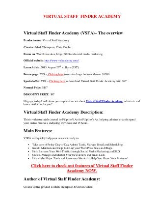 VIRTUAL STAFF FINDER ACADEMY
Virtual Staff Finder Academy (VSFA)– The overview
Product name: Virtual Staff Academy
Creator: Mark Thompson, Chris Ducker
Focus on: WordPress sites, blogs, SEO and social media marketing
Official website: http://www.vsfacademy.com/
Launch date: 2013 August 23rd
at 11am (EST)
Bonus page: YES – Clicking here to receive huge bonus with over $1200
Special offer: YES – Clicking here to download Virtual Staff Finder Academy with $97
Normal Price: $197
DISCOUNT PRICE: $97
Hi guys, today I will show you a special secret about Virtual Staff Finder Academy, what is it and
how could it do for you?
Virtual Staff Finder Academy Description:
This is video tutorials created by Filipino VAs for Filipino VAs , helping administer and expand
your online business, including 75 videos and 15 hours.
Main Features:
VSFA will quickly help your assistant ready to:
• Take care of Pesky Day-to-Day Admin Tasks, Manage Email and Scheduling.
• Install, Maintain and Help Build-up your WordPress Sites and Blogs.
• Help Increase Your Web Traffic through Social Media Marketing and SEO
• Create, Manage and Market Your Newsletters and Email Lists.
• Use all the Major Tools and Resources Needed to Help You Grow Your Business!
Click here to check out features of Virtual Staff Finder
Academy NOW.
Author of Virtual Staff Finder Academy:
Creator of this product is Mark Thompson & Chris Ducker.
 