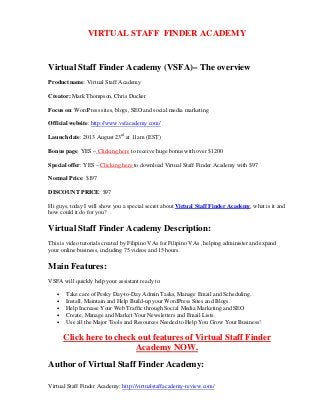 Virtual Staff Finder Academy: http://virtualstaffacademy-review.com/
VIRTUAL STAFF FINDER ACADEMY
Virtual Staff Finder Academy (VSFA)– The overview
Product name: Virtual Staff Academy
Creator: Mark Thompson, Chris Ducker
Focus on: WordPress sites, blogs, SEO and social media marketing
Official website: http://www.vsfacademy.com/
Launch date: 2013 August 23rd
at 11am (EST)
Bonus page: YES – Clicking here to receive huge bonus with over $1200
Special offer: YES – Clicking here to download Virtual Staff Finder Academy with $97
Normal Price: $197
DISCOUNT PRICE: $97
Hi guys, today I will show you a special secret about Virtual Staff Finder Academy, what is it and
how could it do for you?
Virtual Staff Finder Academy Description:
This is video tutorials created by Filipino VAs for Filipino VAs , helping administer and expand
your online business, including 75 videos and 15 hours.
Main Features:
VSFA will quickly help your assistant ready to:
• Take care of Pesky Day-to-Day Admin Tasks, Manage Email and Scheduling.
• Install, Maintain and Help Build-up your WordPress Sites and Blogs.
• Help Increase Your Web Traffic through Social Media Marketing and SEO
• Create, Manage and Market Your Newsletters and Email Lists.
• Use all the Major Tools and Resources Needed to Help You Grow Your Business!
Click here to check out features of Virtual Staff Finder
Academy NOW.
Author of Virtual Staff Finder Academy:
 