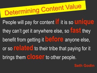 g Content Value
 De terminin
People will pay for content if it is so unique
they can’t get it anywhere else, so fast they
benefit from getting it before anyone else,
or so related to their tribe that paying for it
brings them closer to other people.
                                      Seth Godin
 