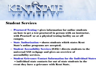 Student Services
– Proctored Testing – gives information for online students
on how to get a test proctored in person with an instructor,
with ProctorU or at a physical testing facility on or off
campus.
– State Authorization – shows students which states Kent
State’s online programs are accepted.
– Student Accessibility Services (SAS) – directs students to the
universal SAS webpage and gives an overview of
accessibility services.
– Student Grievance Contact Information for the Individual States
– individual state contacts for out of state students in the
event they have a grievance with Kent State.
 