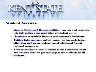 Student Services
– Student Rights and Responsibilities – overview of academic
integrity policies and protection of student work.
– Textbooks – provides links to each campus’s bookstore.
– Tuition Information – online course cost for each degree
offered as well as an explanation of additional fees at
regional campuses.
– Veteran Services – takes students to the Center for Adult
and Veteran Services general page made available to all
students.
 