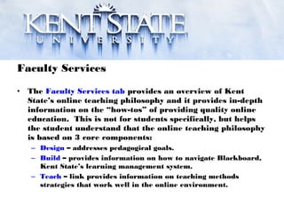 Faculty Services
• The Faculty Services tab provides an overview of Kent
State’s online teaching philosophy and it provides in-depth
information on the “how-tos” of providing quality online
education. This is not for students specifically, but helps
the student understand that the online teaching philosophy
is based on 3 core components:
– Design – addresses pedagogical goals.
– Build – provides information on how to navigate Blackboard,
Kent State’s learning management system.
– Teach – link provides information on teaching methods
strategies that work well in the online environment.
 