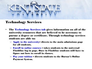 Technology Services
• The Technology Services tab gives information on all of the
university resources that are believed to be necessary to
pursue a degree or certificate. Through technology services
students are able to:
– Apply to the university– directs to the main admissions page
for all students.
– Enroll in online courses – takes students to the universal
Flashline log in page. Once in Flashline students still have to
figure out how to enroll in classes.
– Pay your tuition – directs students to the Bursar’s Online
Payment System.
 