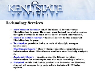 Technology Services
– View student records– takes students to the universal
Flashline log in page. However, once logged in, students must
navigate Flashline to find the student record information.
– Enroll in online courses – takes students to the universal
Flashline log in page.
– Textbooks– provides links to each of the eight campus
bookstores.
– Blackboard Learn – this webpage provides comprehensive
information about Blackboard and how to effectively navigate
it.
– Academic library – provides specific library services
information for off-campus and distance learning students.
– Helpdesk – this link takes students to Information Services
general all campus help page which includes 24/7 help
options.
 