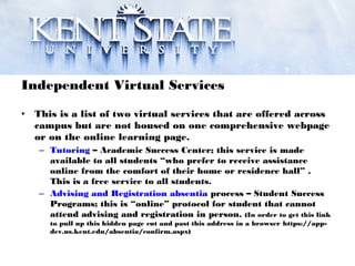 Independent Virtual Services
• This is a list of two virtual services that are offered across
campus but are not housed on one comprehensive webpage
or on the online learning page.
– Tutoring – Academic Success Center; this service is made
available to all students “who prefer to receive assistance
online from the comfort of their home or residence hall” .
This is a free service to all students.
– Advising and Registration absentia process – Student Success
Programs; this is “online” protocol for student that cannot
attend advising and registration in person. (In order to get this link
to pull up this hidden page cut and past this address in a browser https://app-
dev.us.kent.edu/absentia/confirm.aspx)
 