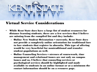 Virtual Service Considerations
• While Kent State does have a large list of student resources for
distance learning students, there are a few services that I believe
are missing from the compiled list and they include:
– Online New Student Orientation – currently, Kent State does
not provide a completely online orientation for traditional face
to face students that register in absentia. This type of offering
would be very beneficial for nontraditional and transfer
student populations as well.
– Online Counseling Services – stresses of coursework, time
management and relational issues are not only on campus
issues and so, I believe that counseling services or
psychological services should be highlighted and made
available to students in an online format or at a minimum the
contact information should be on a resource page.
 