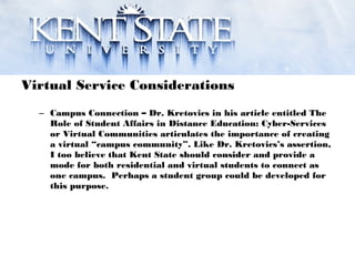 Virtual Service Considerations
– Campus Connection – Dr. Kretovics in his article entitled The
Role of Student Affairs in Distance Education: Cyber-Services
or Virtual Communities articulates the importance of creating
a virtual “campus community”. Like Dr. Kretovics’s assertion,
I too believe that Kent State should consider and provide a
mode for both residential and virtual students to connect as
one campus. Perhaps a student group could be developed for
this purpose.
 
