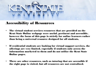 Accessibility of Resources
• The virtual student services resources that are provided on the
Kent State Online webpage were useful, pertinent and accessible,
however the focus of this page is strictly for online learners rather
than being a universal resource designed for all students.
• If residential students are looking for virtual support services, the
offerings are very limited, especially if students only access the
information marketed to them and do not utilize the Kent State
Online pages.
• There are other resources, such as tutoring that are accessible if
the right page is visited, but all resources are not centralized.
 