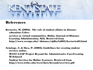 References
Kretovics, M. (2003). The role of student affairs in distance
education: Cyber-
services or virtual communities. Online Journal of Distance
Learning Administration, 6(3). Retrieved from
http://www.westga.edu/~distance/ojdla/fall63/kretovics63.html
Armitage, S. & Shea, P. (2002). Guidelines for creating student
services online.
WCET LAAP Project Beyond the Administrative Core:Creating
Web-based
Student Services for Online Learners. Retrieved from
http://wcet.wiche.edu/wcet/docs/beyond/overview.pdf
 