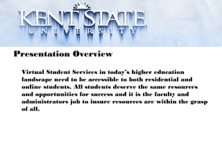 Presentation Overview
Virtual Student Services in today’s higher education
landscape need to be accessible to both residential and
online students. All students deserve the same resources
and opportunities for success and it is the faculty and
administrators job to insure resources are within the grasp
of all.
 