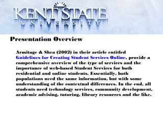 Presentation Overview
Armitage & Shea (2002) in their article entitled
Guidelines for Creating Student Services Online, provide a
comprehensive overview of the type of services and the
importance of web-based Student Services for both
residential and online students. Essentially, both
populations need the same information, but with some
understanding of the contextual differences. In the end, all
students need technology services, community development,
academic advising, tutoring, library resources and the like.
 