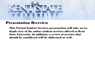 Presentation Overview
This Virtual Student Services presentation will take an in-
depth view of the online student services offered at Kent
State University. In addition, a review of services that
should be considered will be addressed as well.
 