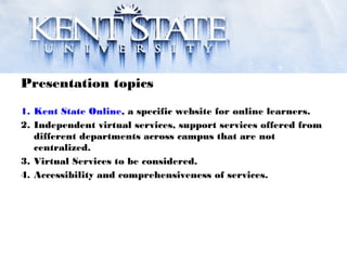 Presentation topics
1. Kent State Online, a specific website for online learners.
2. Independent virtual services, support services offered from
different departments across campus that are not
centralized.
3. Virtual Services to be considered.
4. Accessibility and comprehensiveness of services.
 