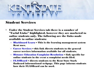 Student Services
• Under the Student Services tab there is a number of
“Useful Links” highlighted, however they are marketed to
online students only. The following are the links made
available to online students:
– Blackboard Learn – This is the learning management system
Kent uses.
– Career Services – this link directs students to the general
career services information available for all students.
– Distance Education Complaint Resolution – link specific for
online students in the event a complaint needs filed.
– FLASHcard – directs students to the Kent State Stark
flashcard informational webpage. This page informs students
how their FLASHcard can be used.
 