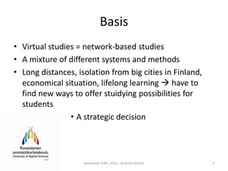 BasisVirtualstudies = network-basedstudiesA mixture of differentsystems and methodsLong distances, isolationfrom big cities in Finland, economicalsituation, lifelonglearning have to find new ways to offerstuidyingpossibilities for studentsA strategicdecisionNovember 24th, 2010 - Kristiina Anttila3