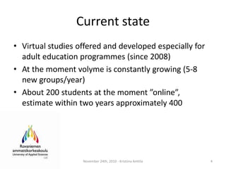 CurrentstateVirtualstudiesoffered and developedespecially for adulteducationprogrammes (since 2008)At the momentvolyme is constantlygrowing (5-8 new groups/year)About 200 students at the moment ”online”,   estimatewithintwoyearsapproximately 400 November 24th, 2010 - Kristiina Anttila4