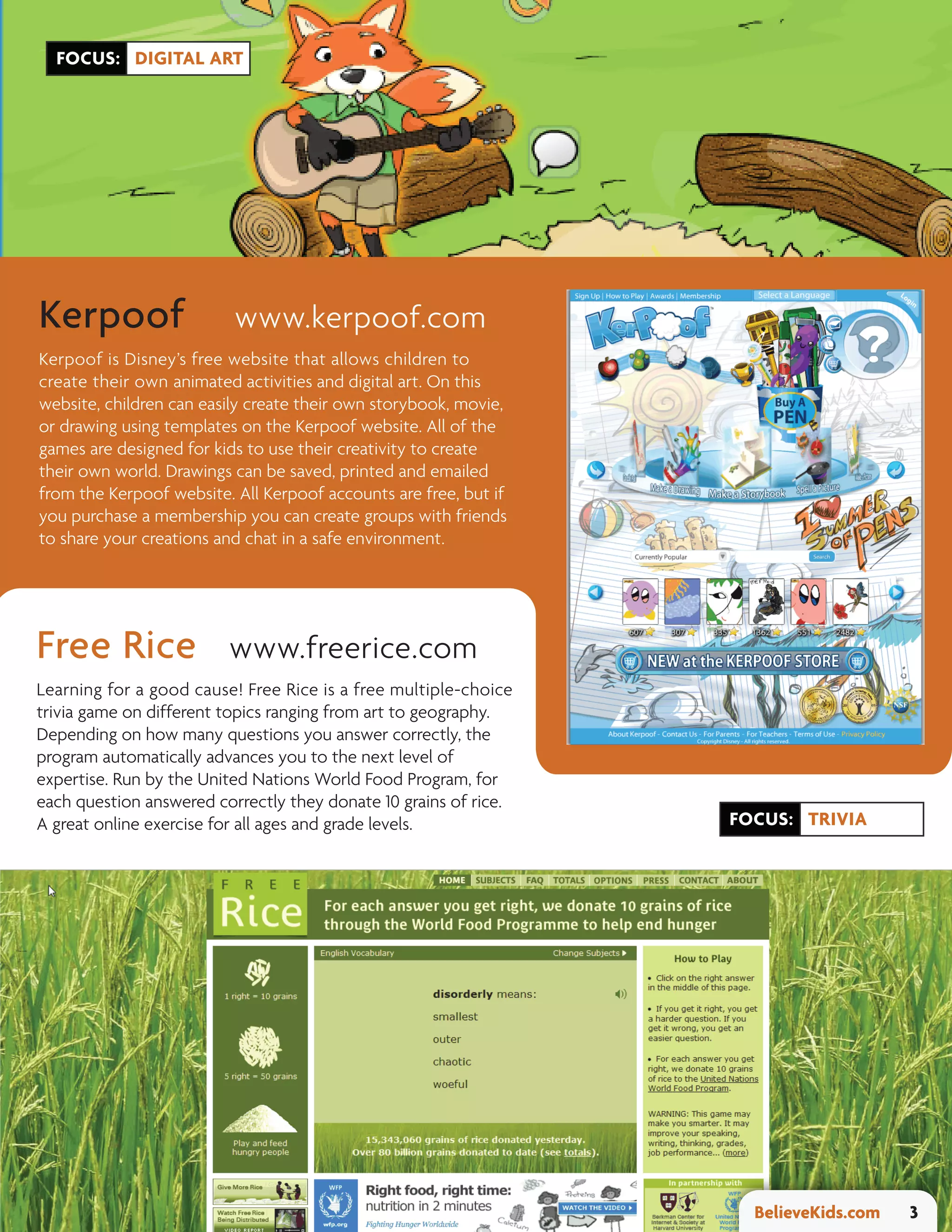 FOCUS: DIGITAL ART




Kerpoof                   www.kerpoof.com
Kerpoof is Disney’s free website that allows children to
create their own animated activities and digital art. On this
website, children can easily create their own storybook, movie,
or drawing using templates on the Kerpoof website. All of the
games are designed for kids to use their creativity to create
their own world. Drawings can be saved, printed and emailed
from the Kerpoof website. All Kerpoof accounts are free, but if
you purchase a membership you can create groups with friends
to share your creations and chat in a safe environment.




Free Rice                www.freerice.com
Learning for a good cause! Free Rice is a free multiple-choice
trivia game on different topics ranging from art to geography.
Depending on how many questions you answer correctly, the
program automatically advances you to the next level of
expertise. Run by the United Nations World Food Program, for
each question answered correctly they donate 10 grains of rice.
A great online exercise for all ages and grade levels.            FOCUS: TRIVIA




                                                                    BelieveKids.com   3
 