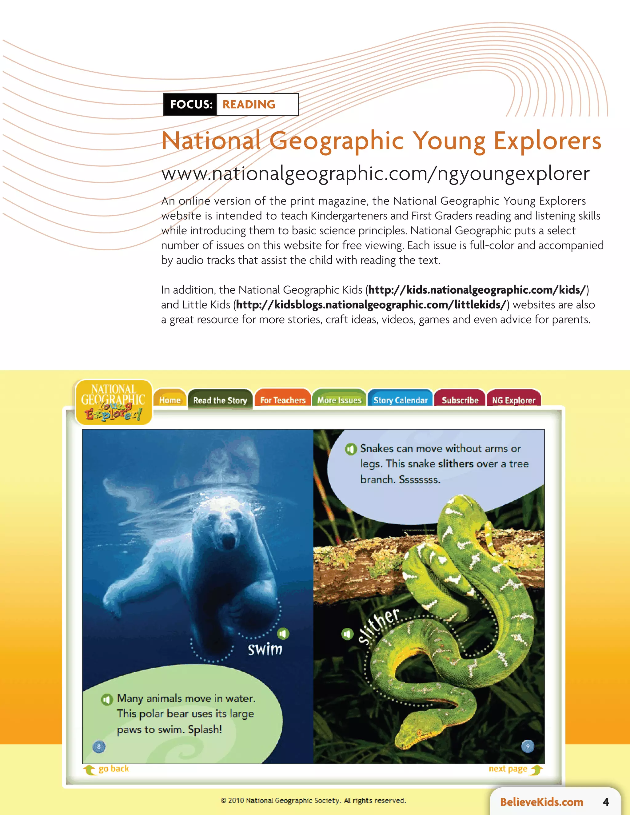 FOCUS: READING


National Geographic Young Explorers
www.nationalgeographic.com/ngyoungexplorer
An online version of the print magazine, the National Geographic Young Explorers
website is intended to teach Kindergarteners and First Graders reading and listening skills
while introducing them to basic science principles. National Geographic puts a select
number of issues on this website for free viewing. Each issue is full-color and accompanied
by audio tracks that assist the child with reading the text.

In addition, the National Geographic Kids (http://kids.nationalgeographic.com/kids/)
and Little Kids (http://kidsblogs.nationalgeographic.com/littlekids/) websites are also
a great resource for more stories, craft ideas, videos, games and even advice for parents.




                                                                      BelieveKids.com        4
 