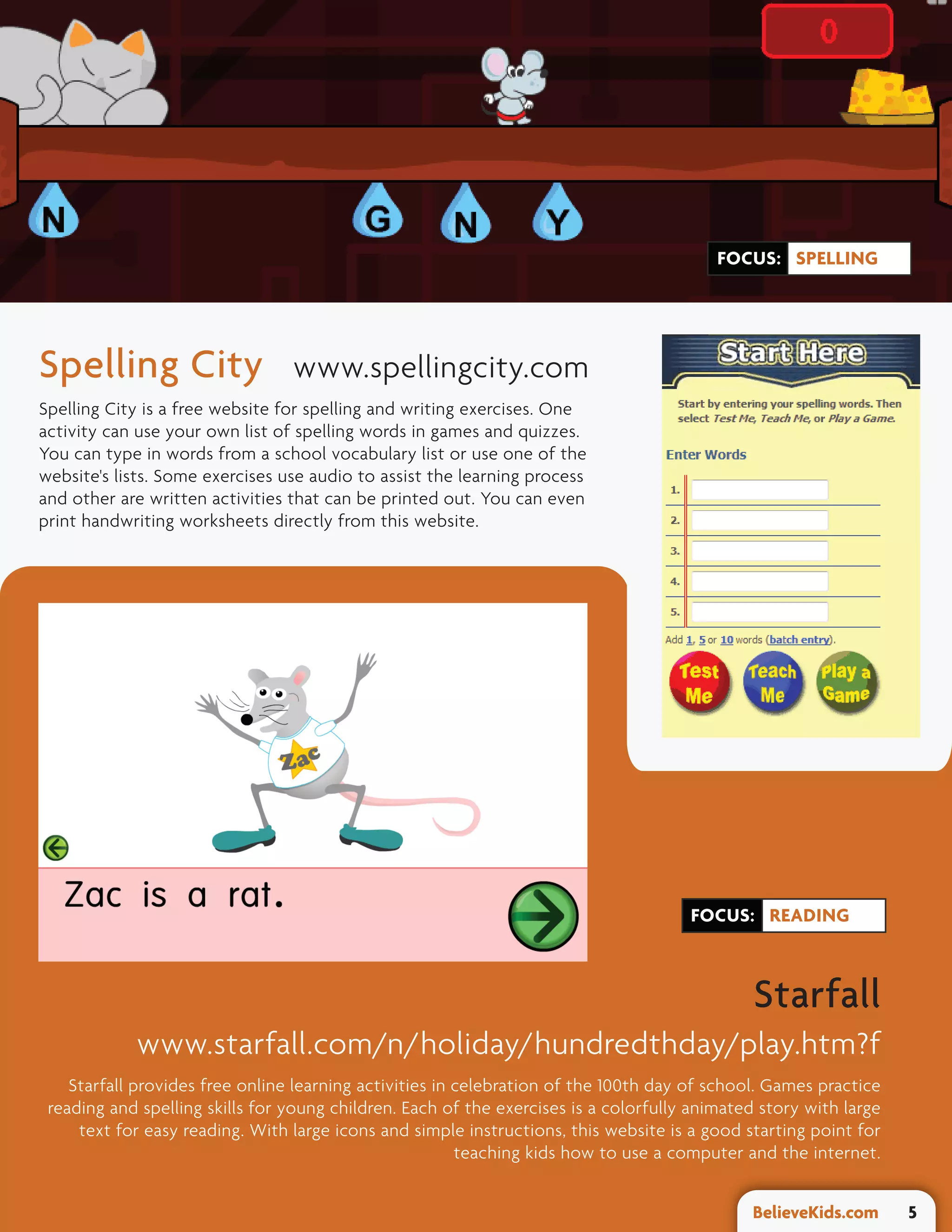 FOCUS: SPELLING




Spelling City                    www.spellingcity.com
Spelling City is a free website for spelling and writing exercises. One
activity can use your own list of spelling words in games and quizzes.
You can type in words from a school vocabulary list or use one of the
website's lists. Some exercises use audio to assist the learning process
and other are written activities that can be printed out. You can even
print handwriting worksheets directly from this website.




                                                                                      FOCUS: READING



                                                                                               Starfall
            www.starfall.com/n/holiday/hundredthday/play.htm?f
    Starfall provides free online learning activities in celebration of the 100th day of school. Games practice
 reading and spelling skills for young children. Each of the exercises is a colorfully animated story with large
     text for easy reading. With large icons and simple instructions, this website is a good starting point for
                                                         teaching kids how to use a computer and the internet.


                                                                                              BelieveKids.com      5
 