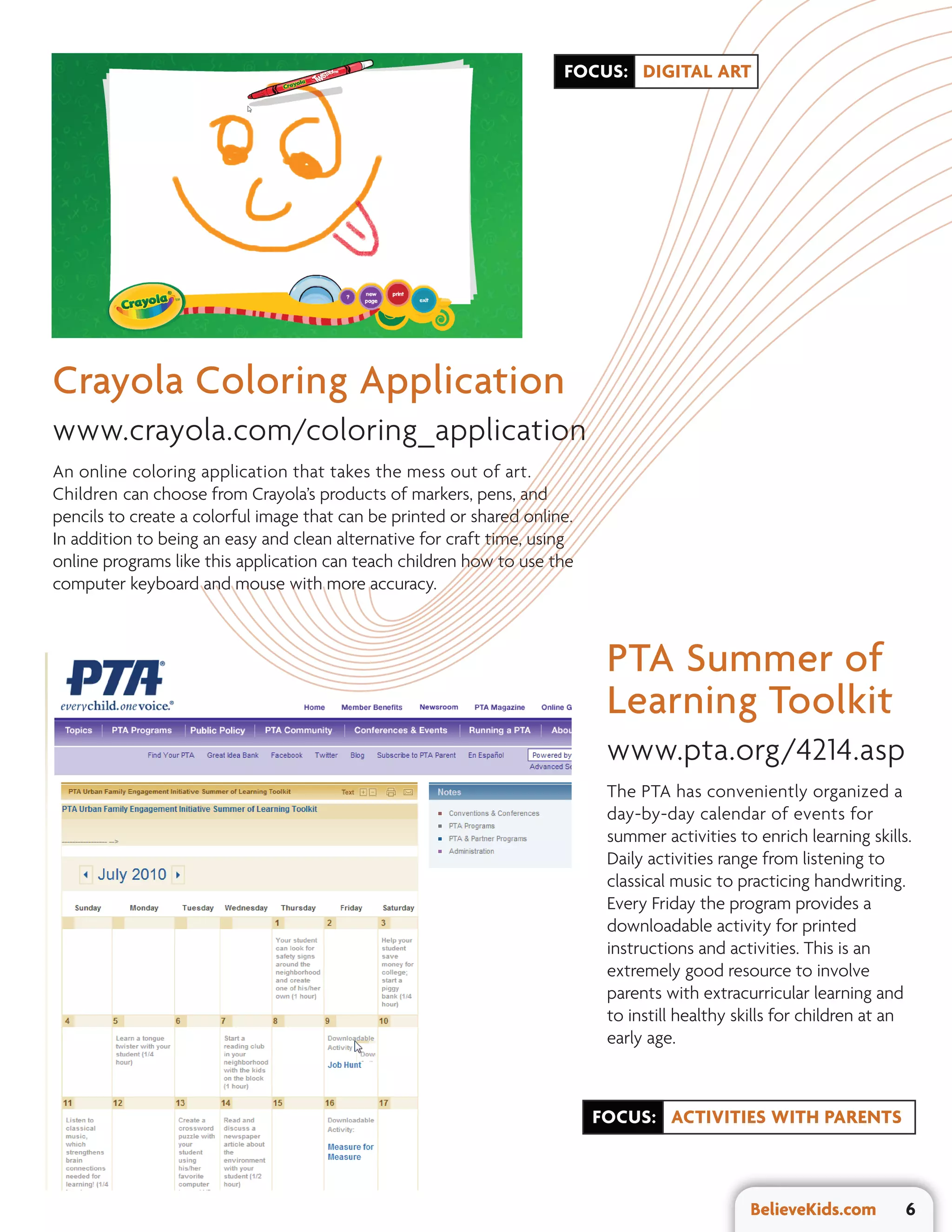 FOCUS: DIGITAL ART




Crayola Coloring Application
www.crayola.com/coloring_application
An online coloring application that takes the mess out of art.
Children can choose from Crayola’s products of markers, pens, and
pencils to create a colorful image that can be printed or shared online.
In addition to being an easy and clean alternative for craft time, using
online programs like this application can teach children how to use the
computer keyboard and mouse with more accuracy.



                                                                            PTA Summer of
                                                                            Learning Toolkit
                                                                            www.pta.org/4214.asp
                                                                            The PTA has conveniently organized a
                                                                            day-by-day calendar of events for
                                                                            summer activities to enrich learning skills.
                                                                            Daily activities range from listening to
                                                                            classical music to practicing handwriting.
                                                                            Every Friday the program provides a
                                                                            downloadable activity for printed
                                                                            instructions and activities. This is an
                                                                            extremely good resource to involve
                                                                            parents with extracurricular learning and
                                                                            to instill healthy skills for children at an
                                                                            early age.



                                                                           FOCUS: ACTIVITIES WITH PARENTS



                                                                                                BelieveKids.com        6
 