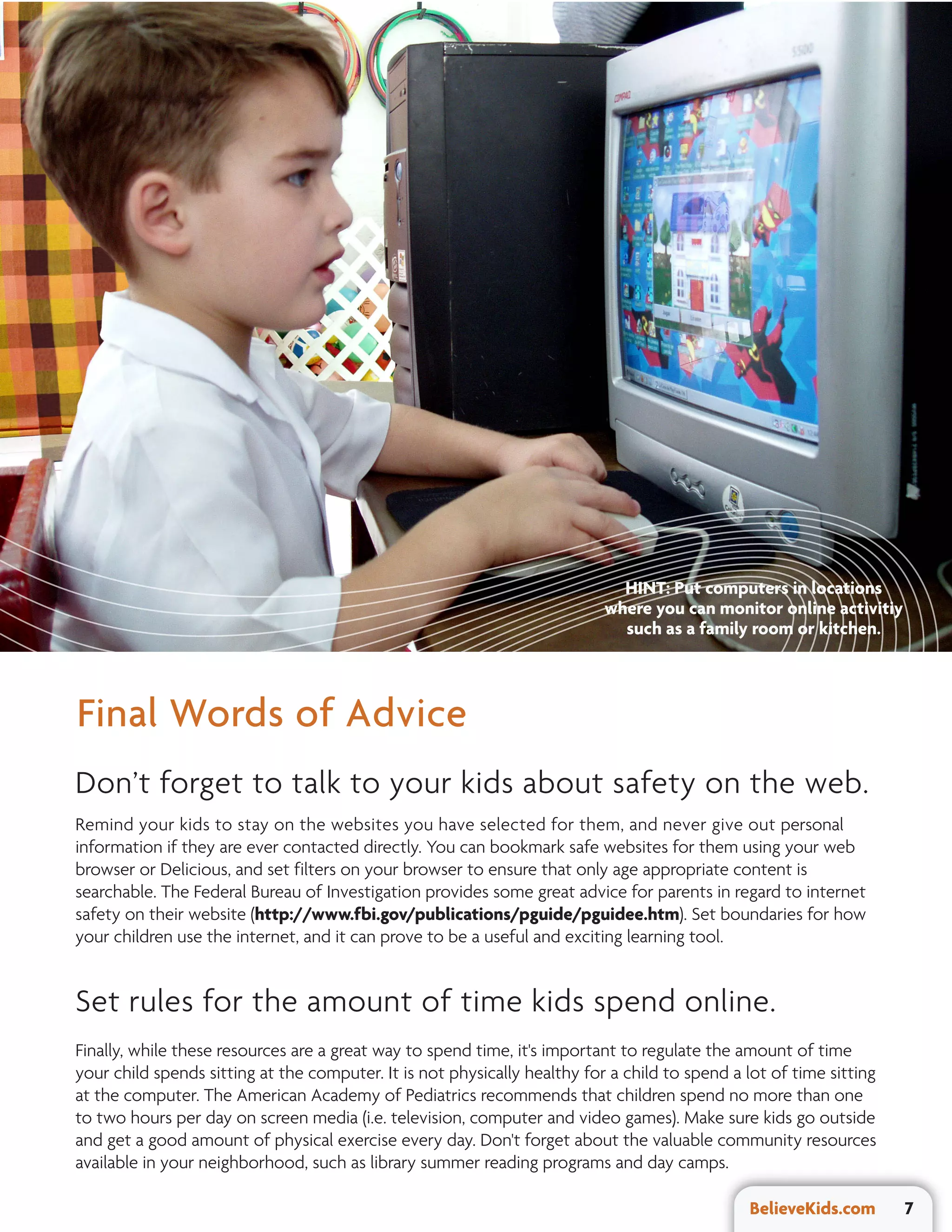 HINT: Put computers in locations
                                                                           where you can monitor online activitiy
                                                                             such as a family room or kitchen.



Final Words of Advice
Don’t forget to talk to your kids about safety on the web.
Remind your kids to stay on the websites you have selected for them, and never give out personal
information if they are ever contacted directly. You can bookmark safe websites for them using your web
browser or Delicious, and set filters on your browser to ensure that only age appropriate content is
searchable. The Federal Bureau of Investigation provides some great advice for parents in regard to internet
safety on their website (http://www.fbi.gov/publications/pguide/pguidee.htm). Set boundaries for how
your children use the internet, and it can prove to be a useful and exciting learning tool.


Set rules for the amount of time kids spend online.
Finally, while these resources are a great way to spend time, it's important to regulate the amount of time
your child spends sitting at the computer. It is not physically healthy for a child to spend a lot of time sitting
at the computer. The American Academy of Pediatrics recommends that children spend no more than one
to two hours per day on screen media (i.e. television, computer and video games). Make sure kids go outside
and get a good amount of physical exercise every day. Don't forget about the valuable community resources
available in your neighborhood, such as library summer reading programs and day camps.

                                                                                               BelieveKids.com       7
 