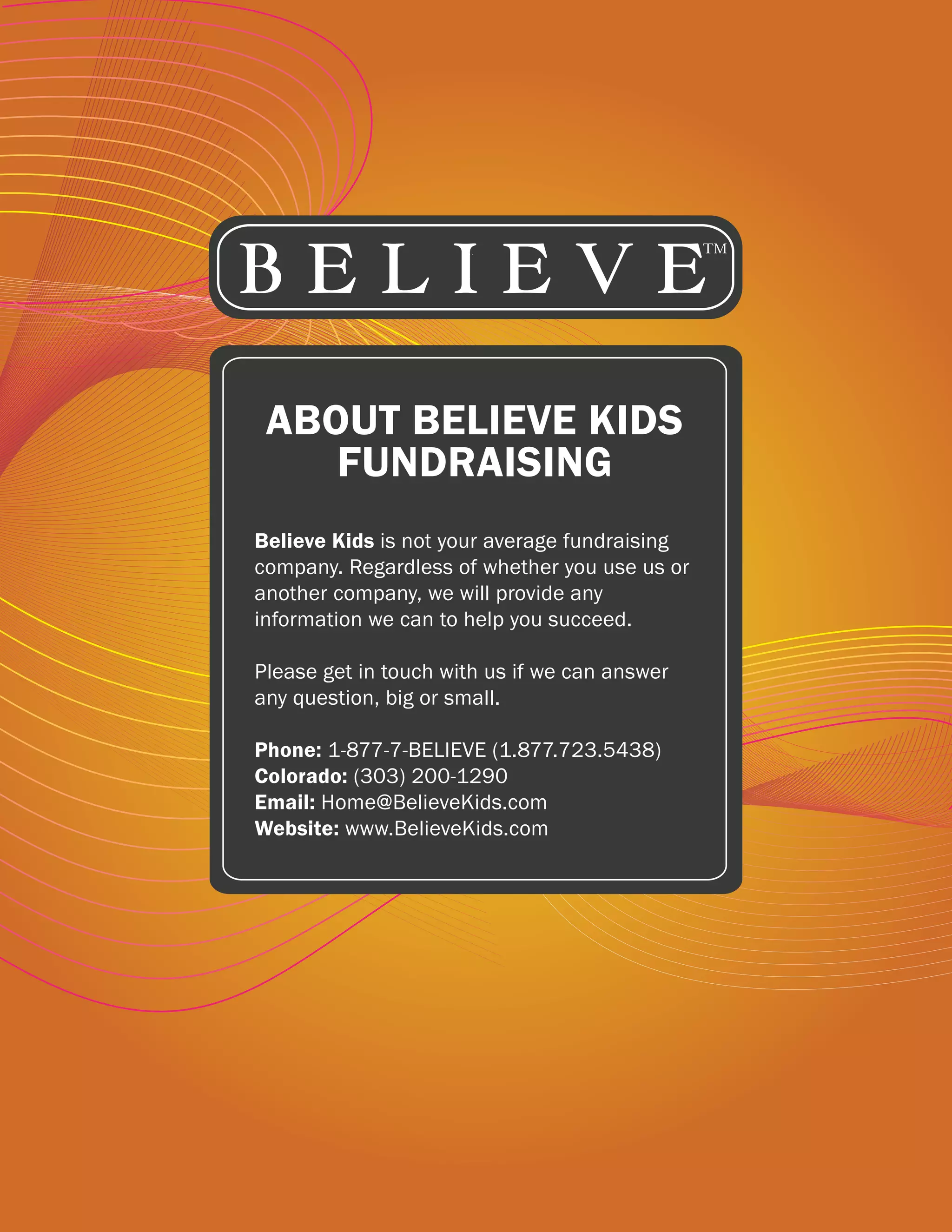 ABOUT BELIEVE KIDS
    FUNDRAISING
Believe Kids is not your average fundraising
company. Regardless of whether you use us or
another company, we will provide any
information we can to help you succeed.

Please get in touch with us if we can answer
any question, big or small.

Phone: 1-877-7-BELIEVE (1.877.723.5438)
Colorado: (303) 200-1290
Email: Home@BelieveKids.com
Website: www.BelieveKids.com
 