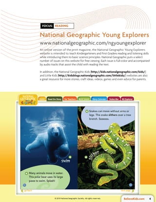 FOCUS: READING


National Geographic Young Explorers
www.nationalgeographic.com/ngyoungexplorer
An online version of the print magazine, the National Geographic Young Explorers
website is intended to teach Kindergarteners and First Graders reading and listening skills
while introducing them to basic science principles. National Geographic puts a select
number of issues on this website for free viewing. Each issue is full-color and accompanied
by audio tracks that assist the child with reading the text.

In addition, the National Geographic Kids (http://kids.nationalgeographic.com/kids/)
and Little Kids (http://kidsblogs.nationalgeographic.com/littlekids/) websites are also
a great resource for more stories, craft ideas, videos, games and even advice for parents.




                                                                      BelieveKids.com        4
 