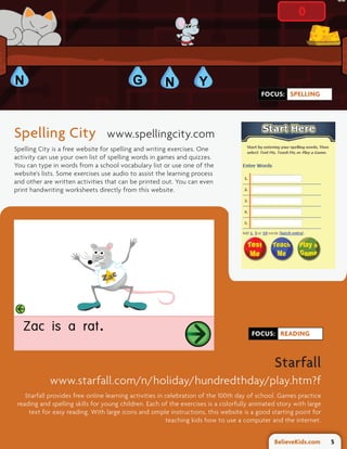FOCUS: SPELLING




Spelling City                    www.spellingcity.com
Spelling City is a free website for spelling and writing exercises. One
activity can use your own list of spelling words in games and quizzes.
You can type in words from a school vocabulary list or use one of the
website's lists. Some exercises use audio to assist the learning process
and other are written activities that can be printed out. You can even
print handwriting worksheets directly from this website.




                                                                                      FOCUS: READING



                                                                                               Starfall
            www.starfall.com/n/holiday/hundredthday/play.htm?f
    Starfall provides free online learning activities in celebration of the 100th day of school. Games practice
 reading and spelling skills for young children. Each of the exercises is a colorfully animated story with large
     text for easy reading. With large icons and simple instructions, this website is a good starting point for
                                                         teaching kids how to use a computer and the internet.


                                                                                              BelieveKids.com      5
 