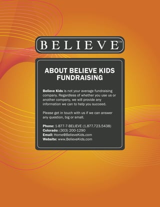 ABOUT BELIEVE KIDS
    FUNDRAISING
Believe Kids is not your average fundraising
company. Regardless of whether you use us or
another company, we will provide any
information we can to help you succeed.

Please get in touch with us if we can answer
any question, big or small.

Phone: 1-877-7-BELIEVE (1.877.723.5438)
Colorado: (303) 200-1290
Email: Home@BelieveKids.com
Website: www.BelieveKids.com
 