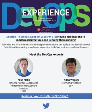 Join Mike and Al as they share their insight on how teams can achieve the desired DevOps
flexibility while meeting stakeholder expecttion to deliver business results with speed.
Register now: http://bit.ly/2OOKkgQ
Meet the DevOps experts
Session [Thursday, Sept 20, 2:35 PM ET]: Moving applications to
modern architectures and keeping them running
Allan Wagner
Technical Evangelist
IBM
Mike Mallo
Offering Manager, Application
Performance Management
Solutions
IBM
 