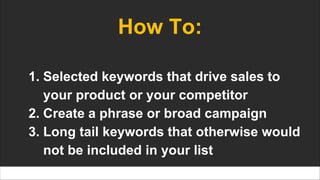 How To:
1. Selected keywords that drive sales to
your product or your competitor
2. Create a phrase or broad campaign
3. Long tail keywords that otherwise would
not be included in your list
 