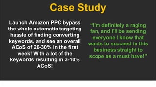 Case Study
Launch Amazon PPC bypass
the whole automatic targeting
hassle of finding converting
keywords, and see an overall
ACoS of 20-30% in the first
week! With a lot of the
keywords resulting in 3-10%
ACoS!
“I'm definitely a raging
fan, and I'll be sending
everyone I know that
wants to succeed in this
business straight to
scope as a must have!”
 