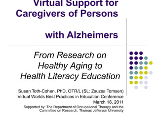 Virtual Support for Caregivers of Persons  with Alzheimers Susan Toth-Cohen, PhD, OTR/L (SL: Zsuzsa Tomsen) Virtual Worlds Best Practices in Education Conference March 18, 2011 Supported by: The Department of Occupational Therapy and the Committee on Research, Thomas Jefferson University From Research on  Healthy Aging to  Health Literacy Education   